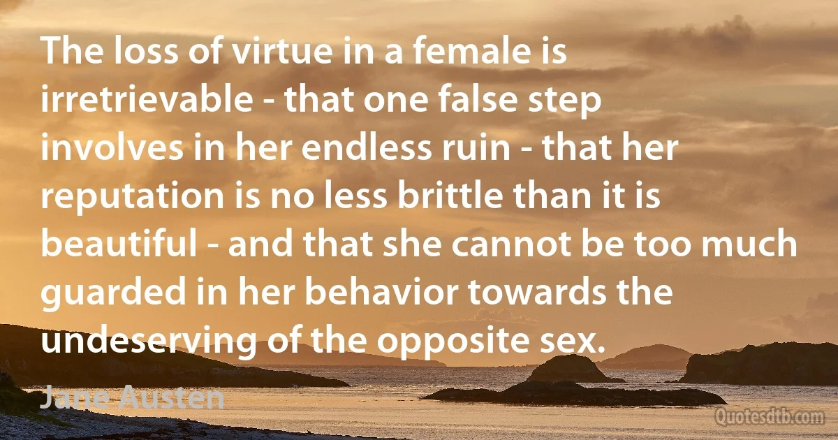 The loss of virtue in a female is irretrievable - that one false step involves in her endless ruin - that her reputation is no less brittle than it is beautiful - and that she cannot be too much guarded in her behavior towards the undeserving of the opposite sex. (Jane Austen)