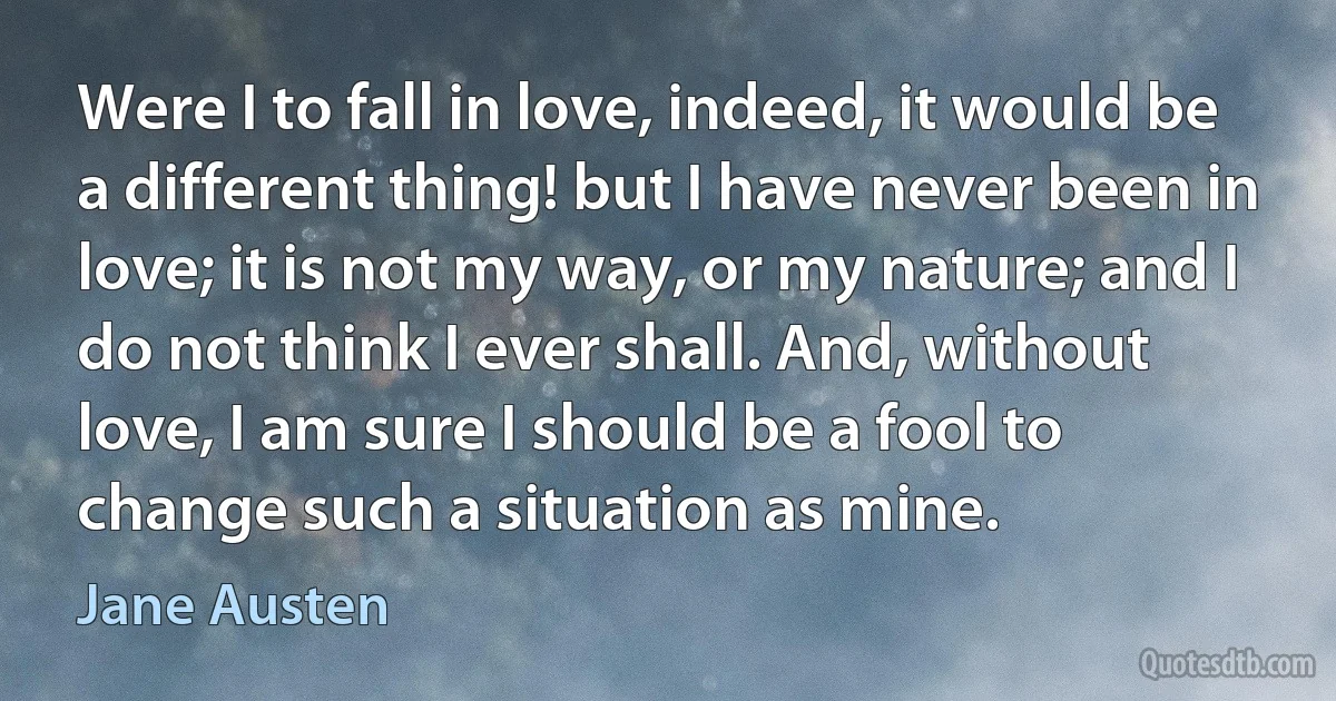 Were I to fall in love, indeed, it would be a different thing! but I have never been in love; it is not my way, or my nature; and I do not think I ever shall. And, without love, I am sure I should be a fool to change such a situation as mine. (Jane Austen)