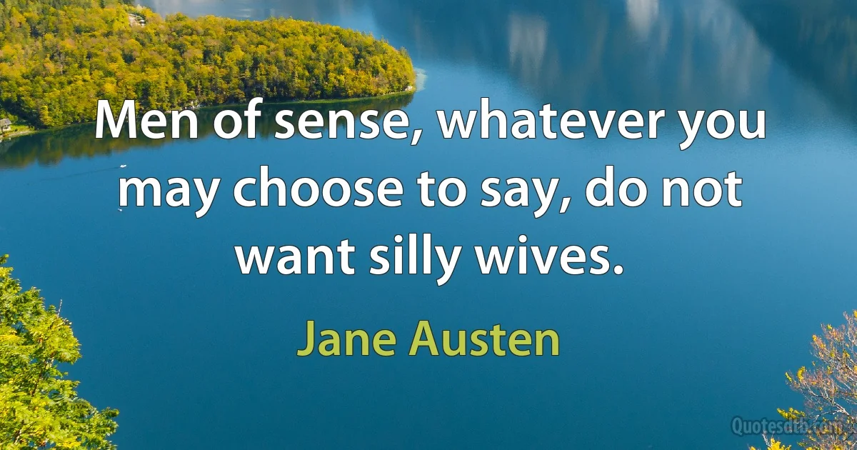 Men of sense, whatever you may choose to say, do not want silly wives. (Jane Austen)