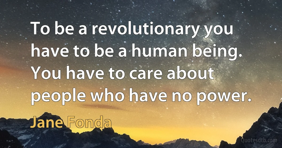 To be a revolutionary you have to be a human being. You have to care about people who have no power. (Jane Fonda)