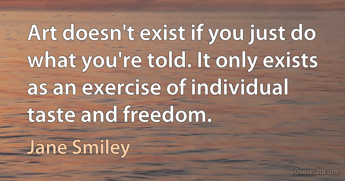 Art doesn't exist if you just do what you're told. It only exists as an exercise of individual taste and freedom. (Jane Smiley)