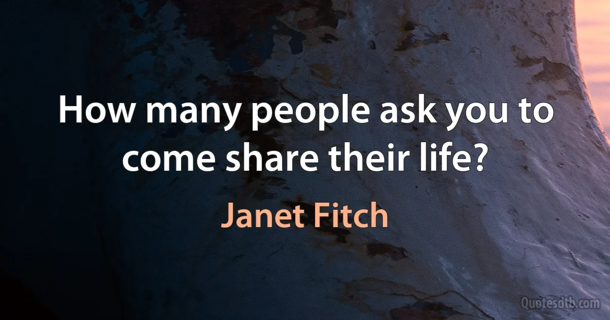 How many people ask you to come share their life? (Janet Fitch)