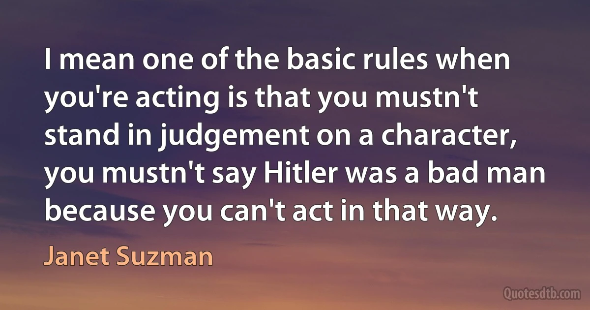 I mean one of the basic rules when you're acting is that you mustn't stand in judgement on a character, you mustn't say Hitler was a bad man because you can't act in that way. (Janet Suzman)