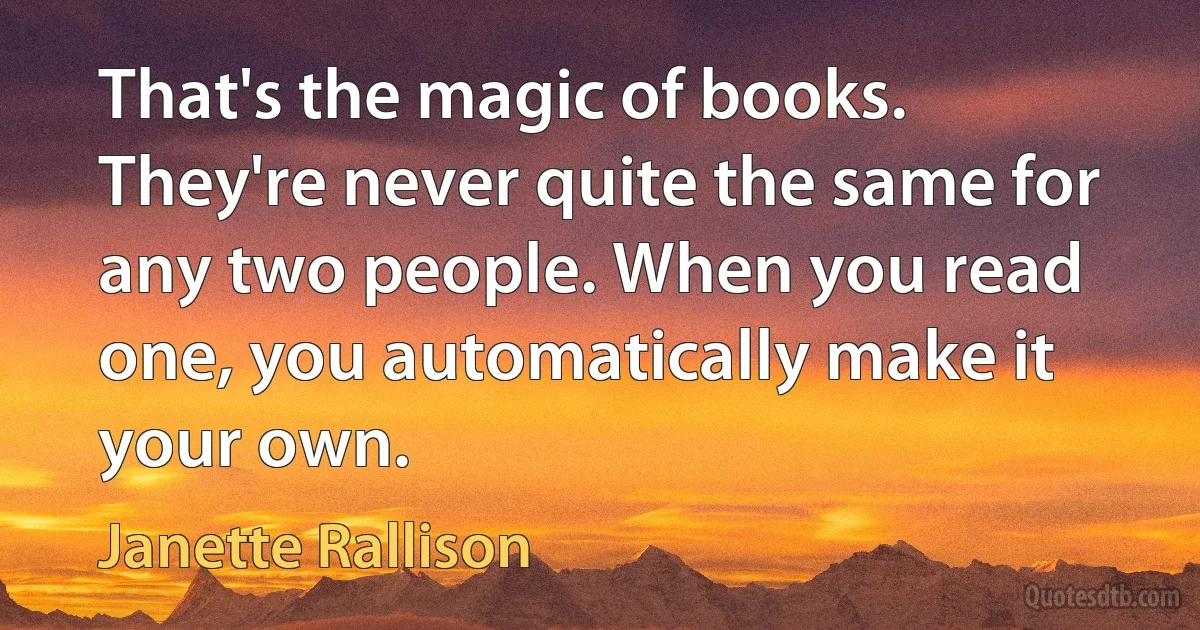 That's the magic of books. They're never quite the same for any two people. When you read one, you automatically make it your own. (Janette Rallison)