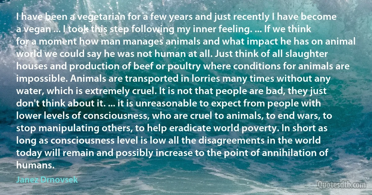 I have been a vegetarian for a few years and just recently I have become a vegan ... I took this step following my inner feeling. ... If we think for a moment how man manages animals and what impact he has on animal world we could say he was not human at all. Just think of all slaughter houses and production of beef or poultry where conditions for animals are impossible. Animals are transported in lorries many times without any water, which is extremely cruel. It is not that people are bad, they just don't think about it. ... it is unreasonable to expect from people with lower levels of consciousness, who are cruel to animals, to end wars, to stop manipulating others, to help eradicate world poverty. In short as long as consciousness level is low all the disagreements in the world today will remain and possibly increase to the point of annihilation of humans. (Janez Drnovsek)