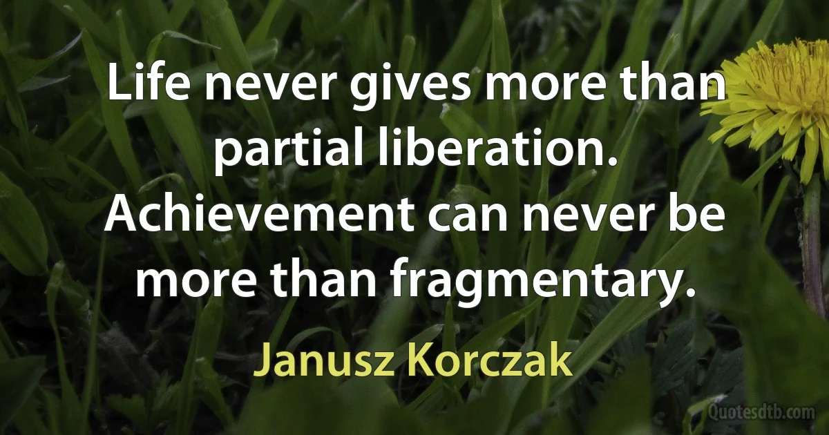 Life never gives more than partial liberation. Achievement can never be more than fragmentary. (Janusz Korczak)