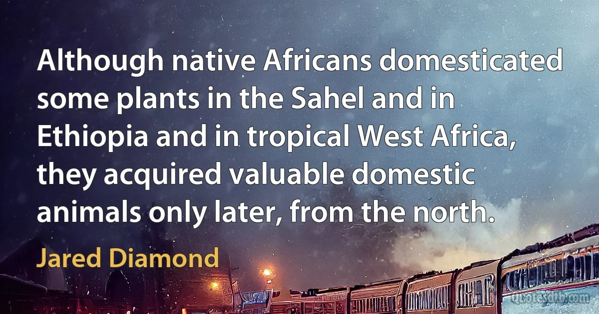 Although native Africans domesticated some plants in the Sahel and in Ethiopia and in tropical West Africa, they acquired valuable domestic animals only later, from the north. (Jared Diamond)