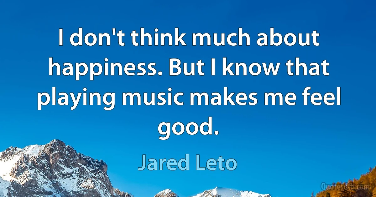 I don't think much about happiness. But I know that playing music makes me feel good. (Jared Leto)