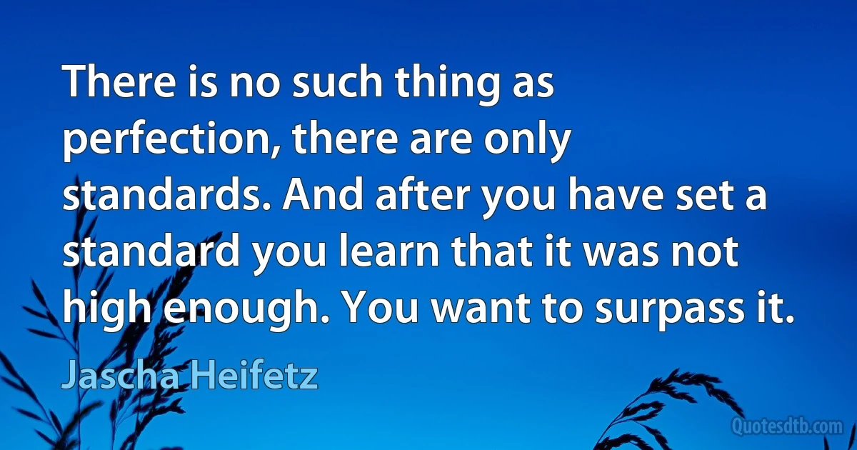 There is no such thing as perfection, there are only standards. And after you have set a standard you learn that it was not high enough. You want to surpass it. (Jascha Heifetz)