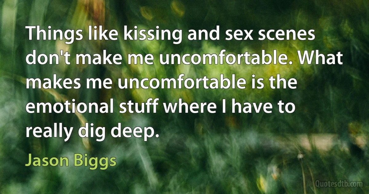 Things like kissing and sex scenes don't make me uncomfortable. What makes me uncomfortable is the emotional stuff where I have to really dig deep. (Jason Biggs)