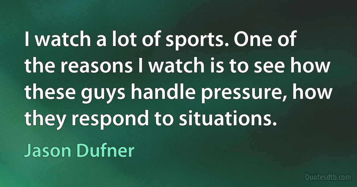 I watch a lot of sports. One of the reasons I watch is to see how these guys handle pressure, how they respond to situations. (Jason Dufner)