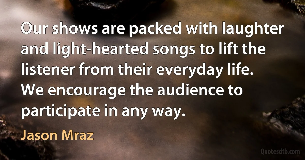 Our shows are packed with laughter and light-hearted songs to lift the listener from their everyday life. We encourage the audience to participate in any way. (Jason Mraz)