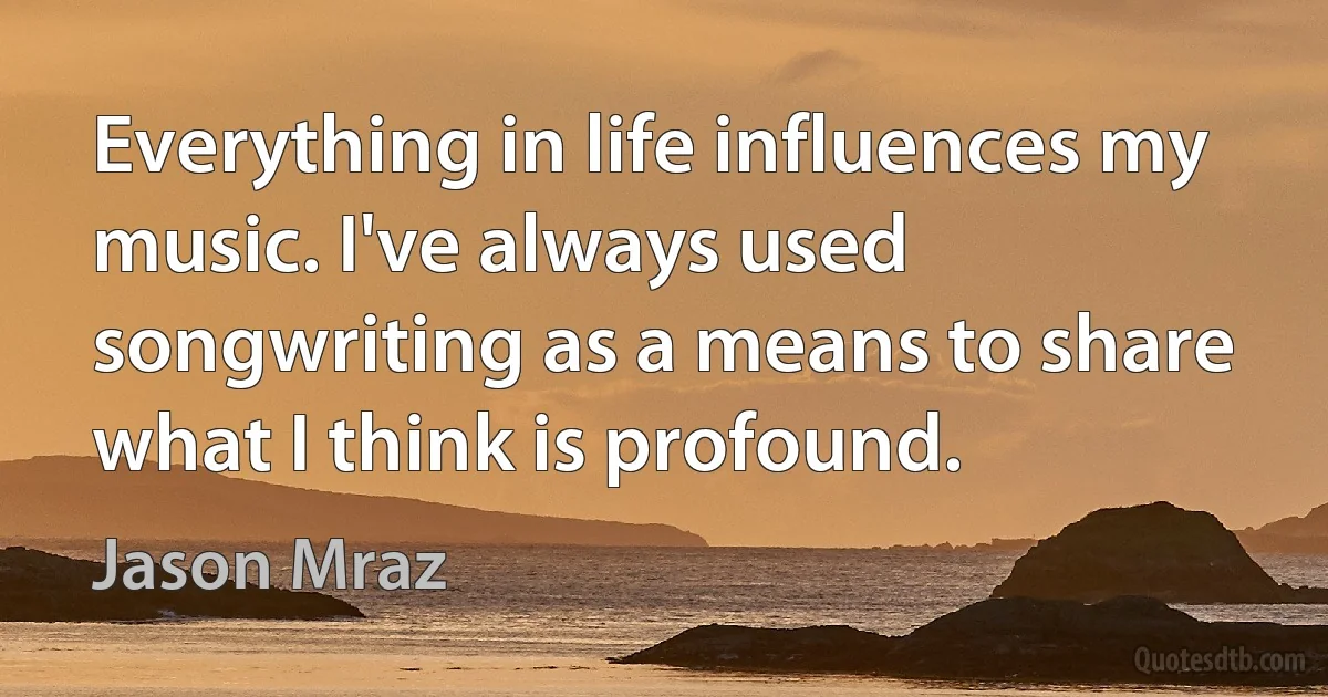 Everything in life influences my music. I've always used songwriting as a means to share what I think is profound. (Jason Mraz)