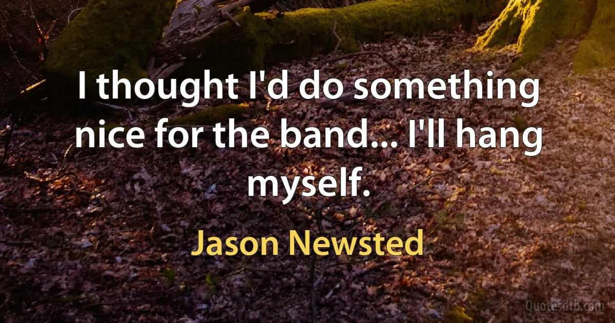 I thought I'd do something nice for the band... I'll hang myself. (Jason Newsted)