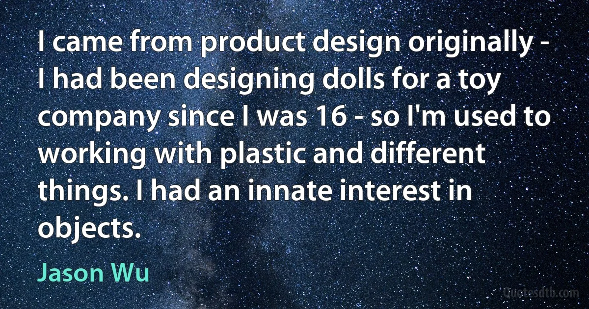 I came from product design originally - I had been designing dolls for a toy company since I was 16 - so I'm used to working with plastic and different things. I had an innate interest in objects. (Jason Wu)