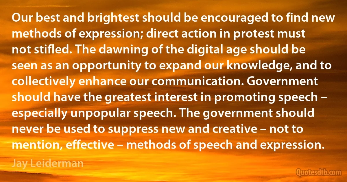 Our best and brightest should be encouraged to find new methods of expression; direct action in protest must not stifled. The dawning of the digital age should be seen as an opportunity to expand our knowledge, and to collectively enhance our communication. Government should have the greatest interest in promoting speech – especially unpopular speech. The government should never be used to suppress new and creative – not to mention, effective – methods of speech and expression. (Jay Leiderman)