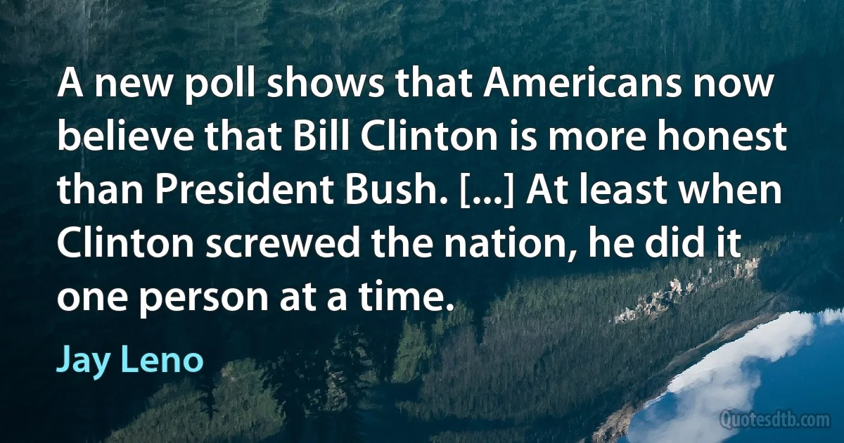 A new poll shows that Americans now believe that Bill Clinton is more honest than President Bush. [...] At least when Clinton screwed the nation, he did it one person at a time. (Jay Leno)