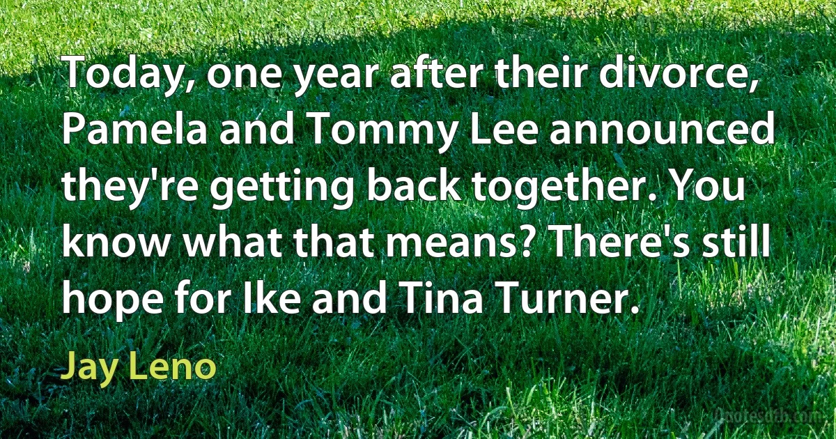 Today, one year after their divorce, Pamela and Tommy Lee announced they're getting back together. You know what that means? There's still hope for Ike and Tina Turner. (Jay Leno)