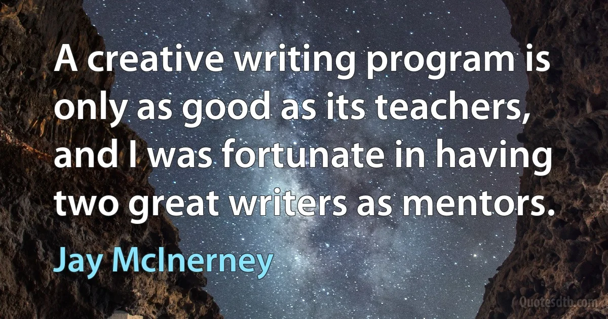 A creative writing program is only as good as its teachers, and I was fortunate in having two great writers as mentors. (Jay McInerney)