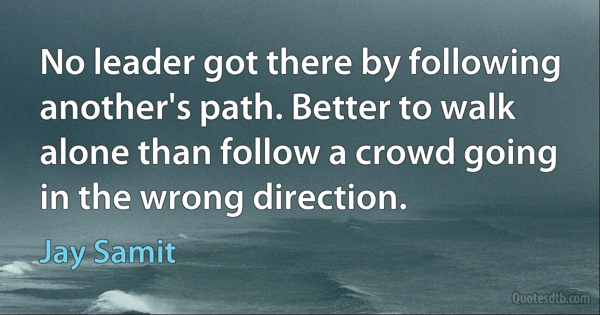 No leader got there by following another's path. Better to walk alone than follow a crowd going in the wrong direction. (Jay Samit)