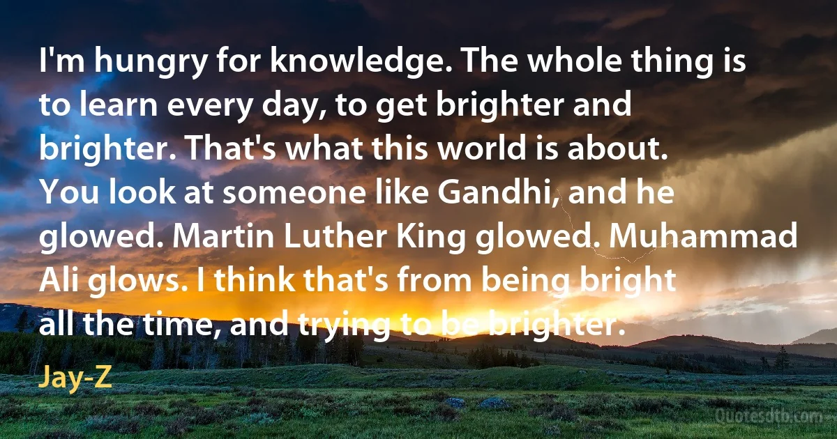 I'm hungry for knowledge. The whole thing is to learn every day, to get brighter and brighter. That's what this world is about. You look at someone like Gandhi, and he glowed. Martin Luther King glowed. Muhammad Ali glows. I think that's from being bright all the time, and trying to be brighter. (Jay-Z)