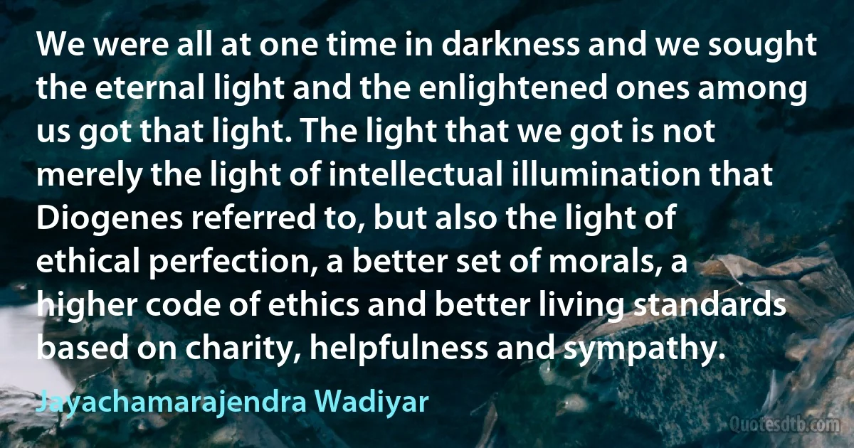 We were all at one time in darkness and we sought the eternal light and the enlightened ones among us got that light. The light that we got is not merely the light of intellectual illumination that Diogenes referred to, but also the light of ethical perfection, a better set of morals, a higher code of ethics and better living standards based on charity, helpfulness and sympathy. (Jayachamarajendra Wadiyar)