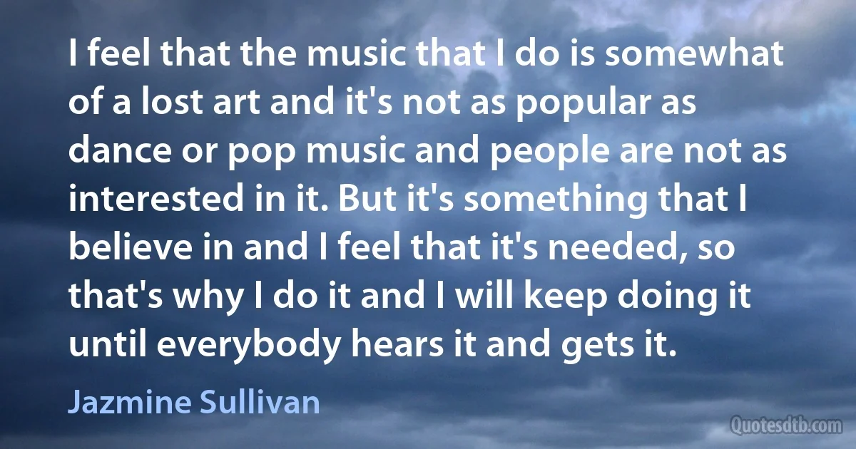 I feel that the music that I do is somewhat of a lost art and it's not as popular as dance or pop music and people are not as interested in it. But it's something that I believe in and I feel that it's needed, so that's why I do it and I will keep doing it until everybody hears it and gets it. (Jazmine Sullivan)