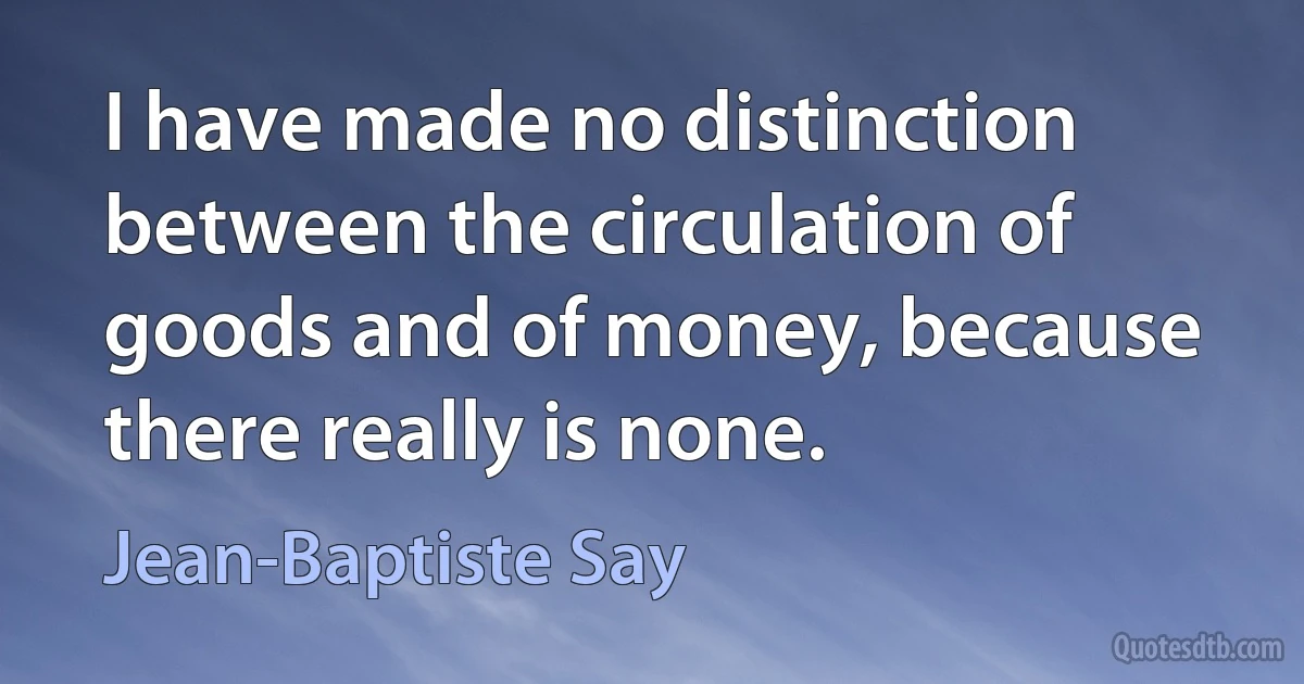 I have made no distinction between the circulation of goods and of money, because there really is none. (Jean-Baptiste Say)