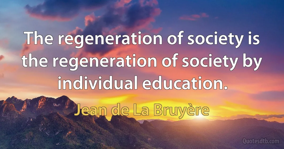 The regeneration of society is the regeneration of society by individual education. (Jean de La Bruyère)