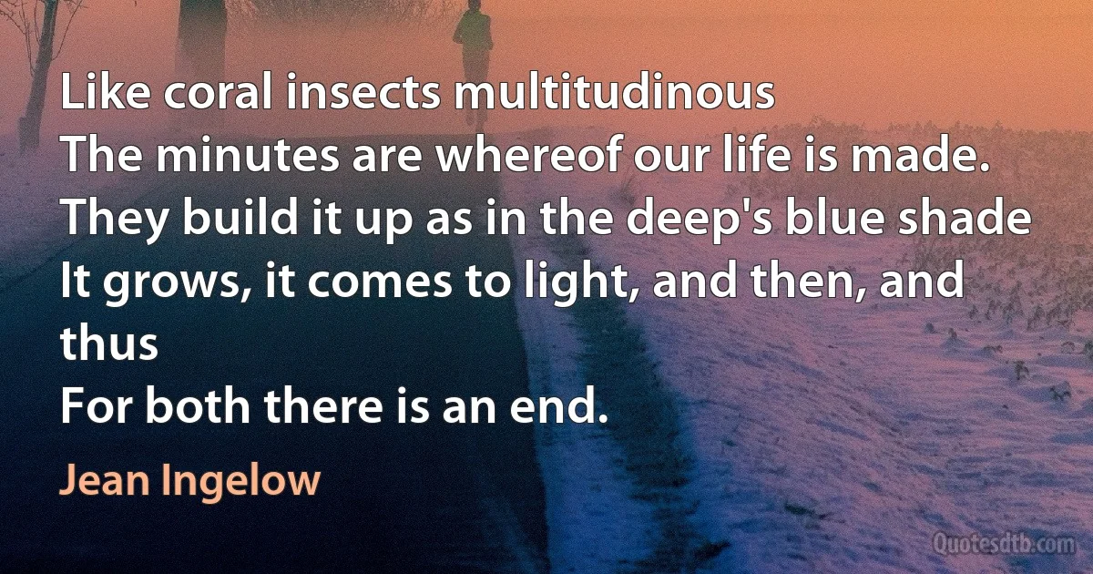 Like coral insects multitudinous
The minutes are whereof our life is made.
They build it up as in the deep's blue shade
It grows, it comes to light, and then, and thus
For both there is an end. (Jean Ingelow)