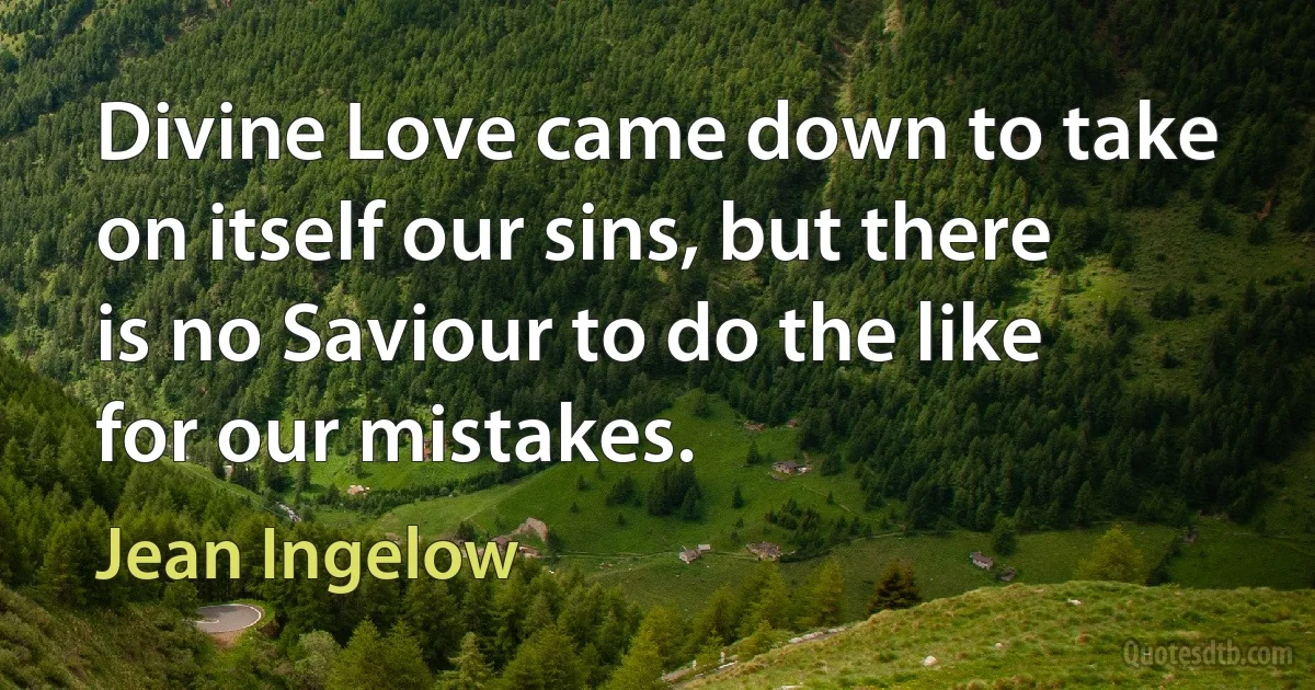 Divine Love came down to take on itself our sins, but there is no Saviour to do the like for our mistakes. (Jean Ingelow)