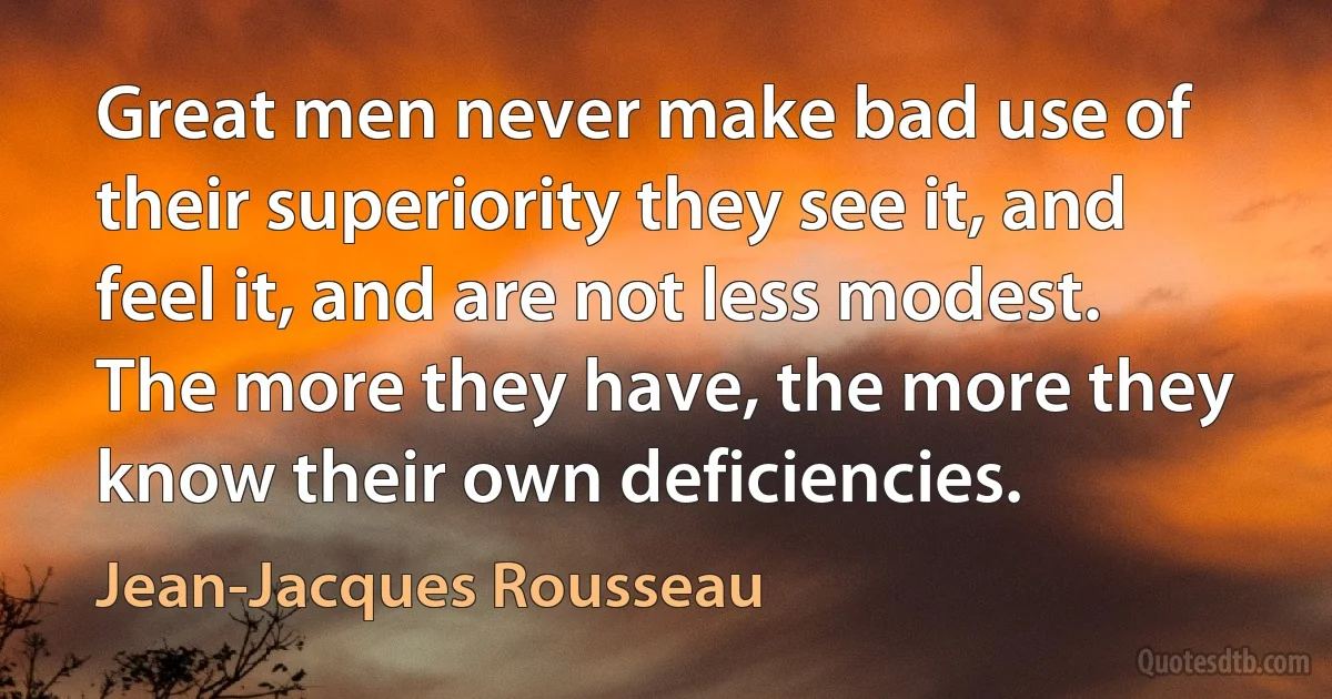 Great men never make bad use of their superiority they see it, and feel it, and are not less modest. The more they have, the more they know their own deficiencies. (Jean-Jacques Rousseau)