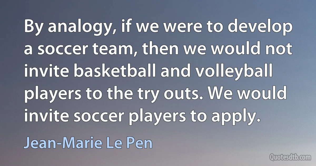 By analogy, if we were to develop a soccer team, then we would not invite basketball and volleyball players to the try outs. We would invite soccer players to apply. (Jean-Marie Le Pen)