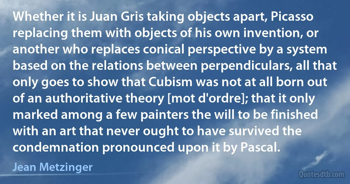 Whether it is Juan Gris taking objects apart, Picasso replacing them with objects of his own invention, or another who replaces conical perspective by a system based on the relations between perpendiculars, all that only goes to show that Cubism was not at all born out of an authoritative theory [mot d'ordre]; that it only marked among a few painters the will to be finished with an art that never ought to have survived the condemnation pronounced upon it by Pascal. (Jean Metzinger)