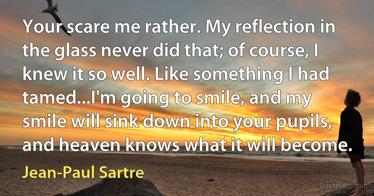 Your scare me rather. My reflection in the glass never did that; of course, I knew it so well. Like something I had tamed...I'm going to smile, and my smile will sink down into your pupils, and heaven knows what it will become. (Jean-Paul Sartre)