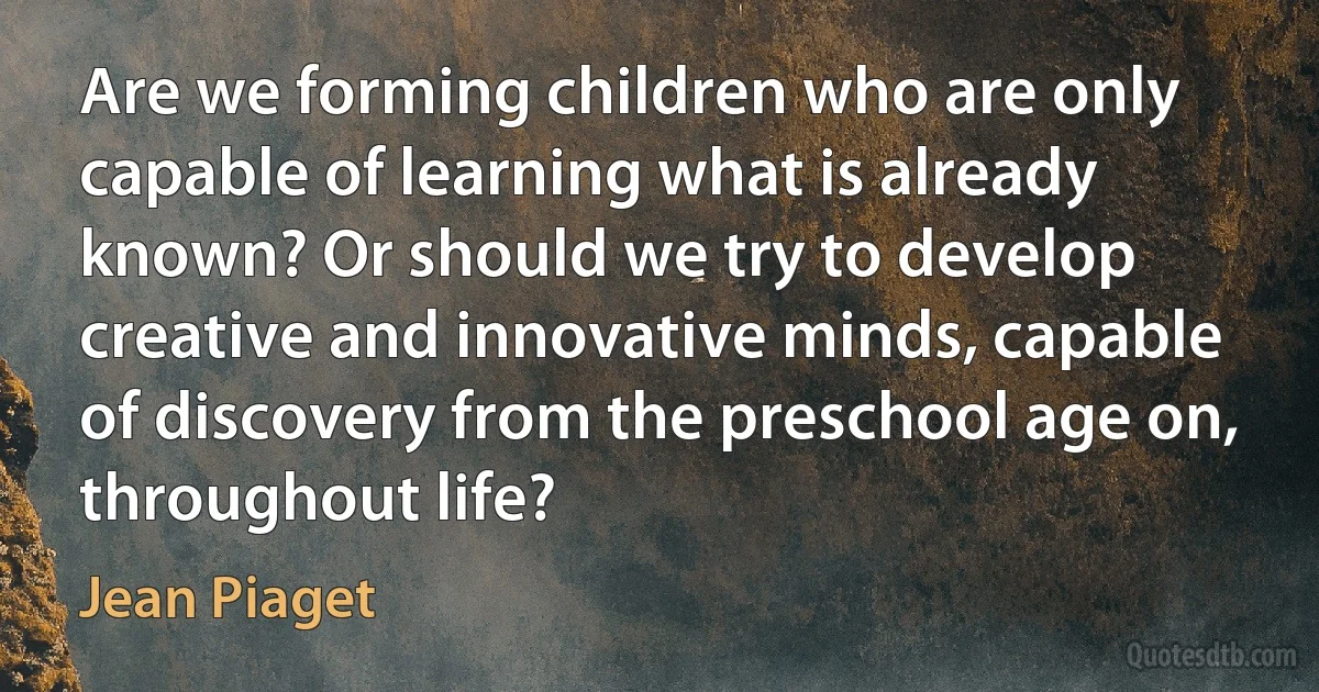 Are we forming children who are only capable of learning what is already known? Or should we try to develop creative and innovative minds, capable of discovery from the preschool age on, throughout life? (Jean Piaget)