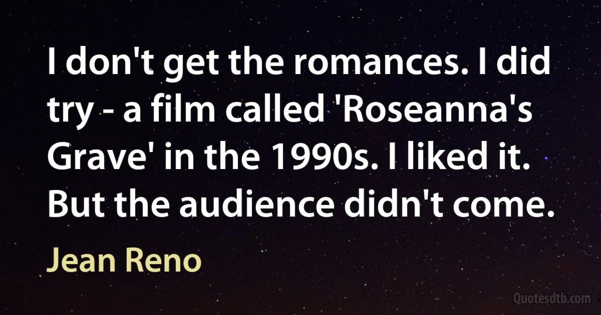 I don't get the romances. I did try - a film called 'Roseanna's Grave' in the 1990s. I liked it. But the audience didn't come. (Jean Reno)