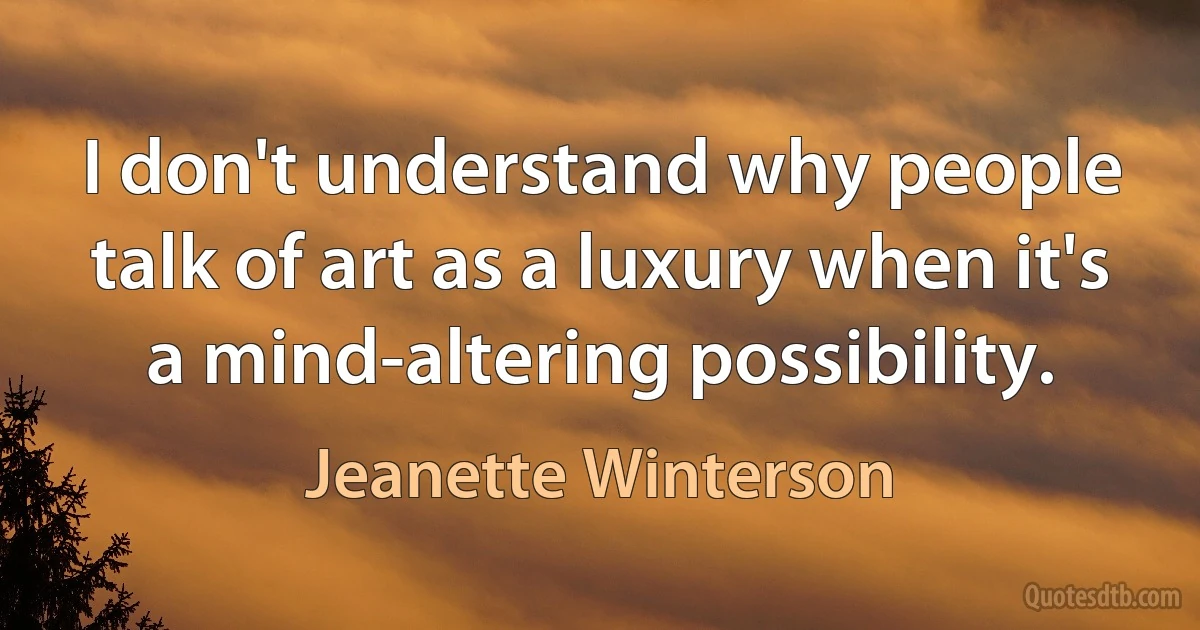 I don't understand why people talk of art as a luxury when it's a mind-altering possibility. (Jeanette Winterson)