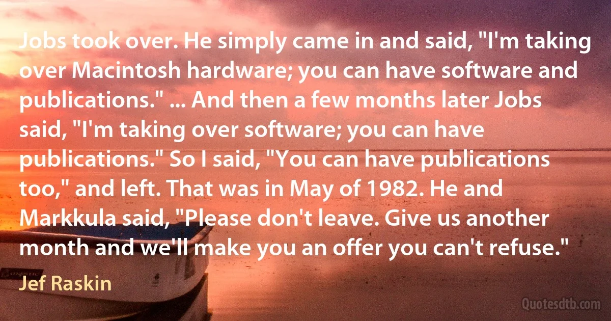 Jobs took over. He simply came in and said, "I'm taking over Macintosh hardware; you can have software and publications." ... And then a few months later Jobs said, "I'm taking over software; you can have publications." So I said, "You can have publications too," and left. That was in May of 1982. He and Markkula said, "Please don't leave. Give us another month and we'll make you an offer you can't refuse." (Jef Raskin)