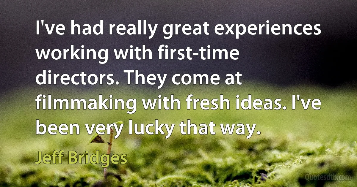 I've had really great experiences working with first-time directors. They come at filmmaking with fresh ideas. I've been very lucky that way. (Jeff Bridges)