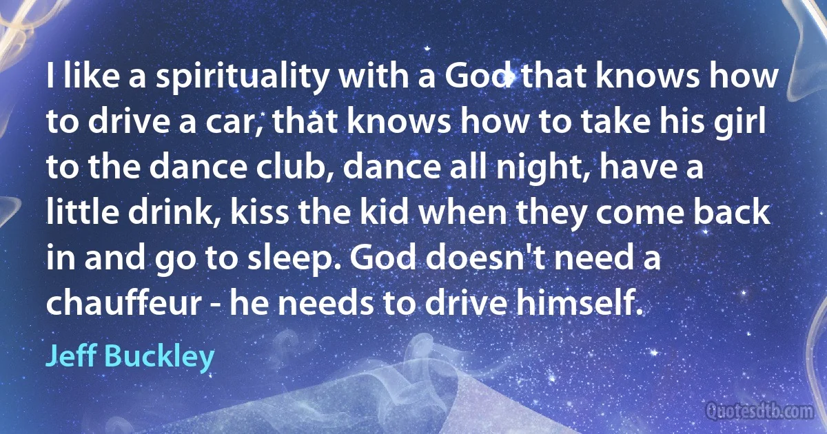 I like a spirituality with a God that knows how to drive a car, that knows how to take his girl to the dance club, dance all night, have a little drink, kiss the kid when they come back in and go to sleep. God doesn't need a chauffeur - he needs to drive himself. (Jeff Buckley)