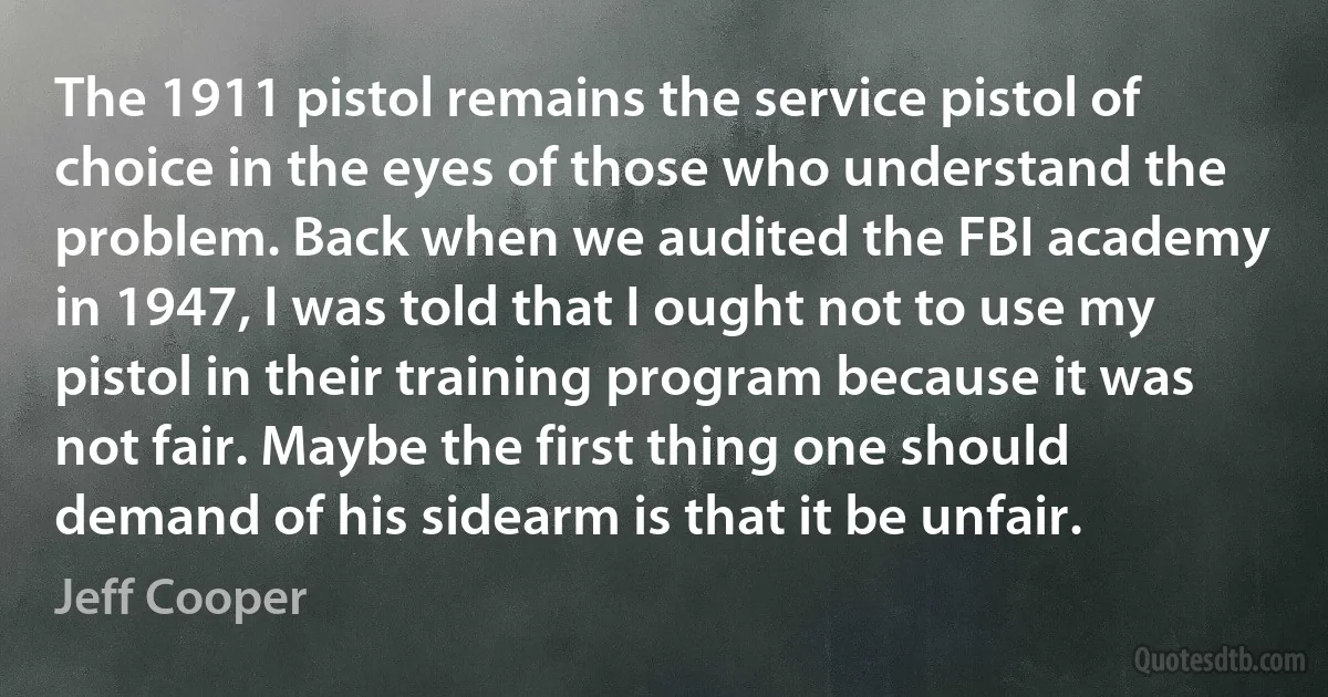 The 1911 pistol remains the service pistol of choice in the eyes of those who understand the problem. Back when we audited the FBI academy in 1947, I was told that I ought not to use my pistol in their training program because it was not fair. Maybe the first thing one should demand of his sidearm is that it be unfair. (Jeff Cooper)