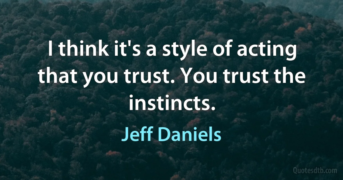 I think it's a style of acting that you trust. You trust the instincts. (Jeff Daniels)