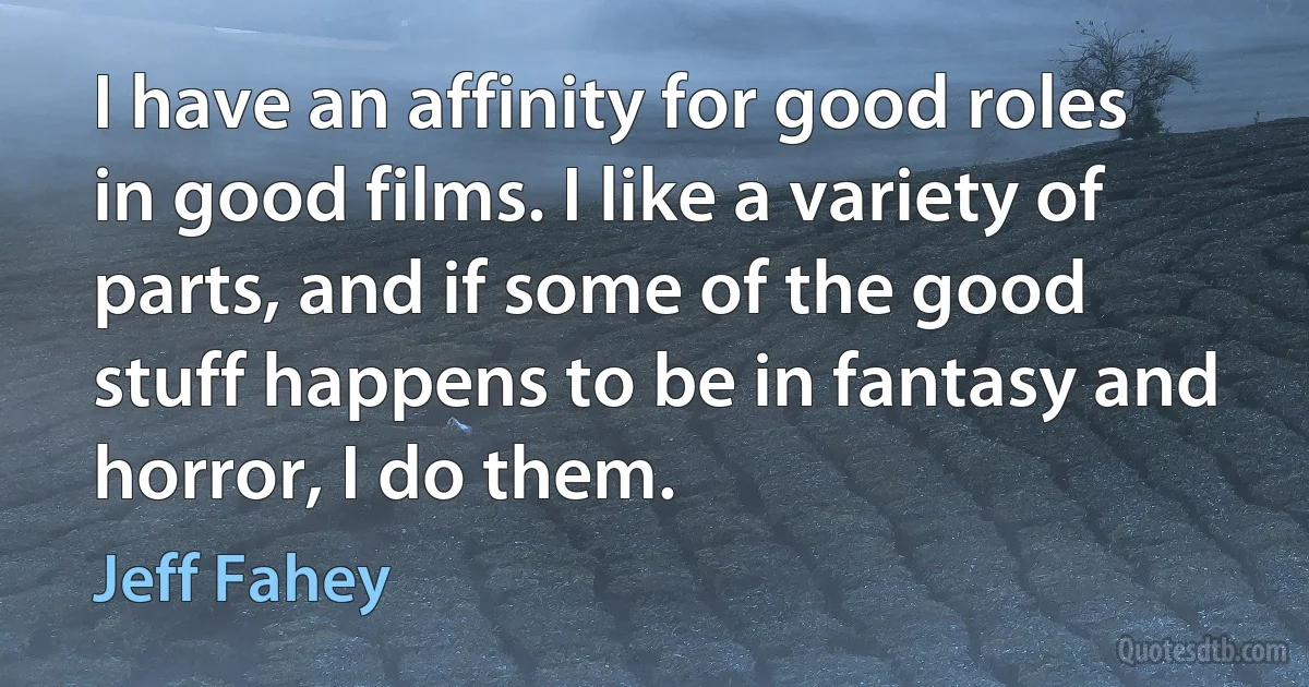 I have an affinity for good roles in good films. I like a variety of parts, and if some of the good stuff happens to be in fantasy and horror, I do them. (Jeff Fahey)