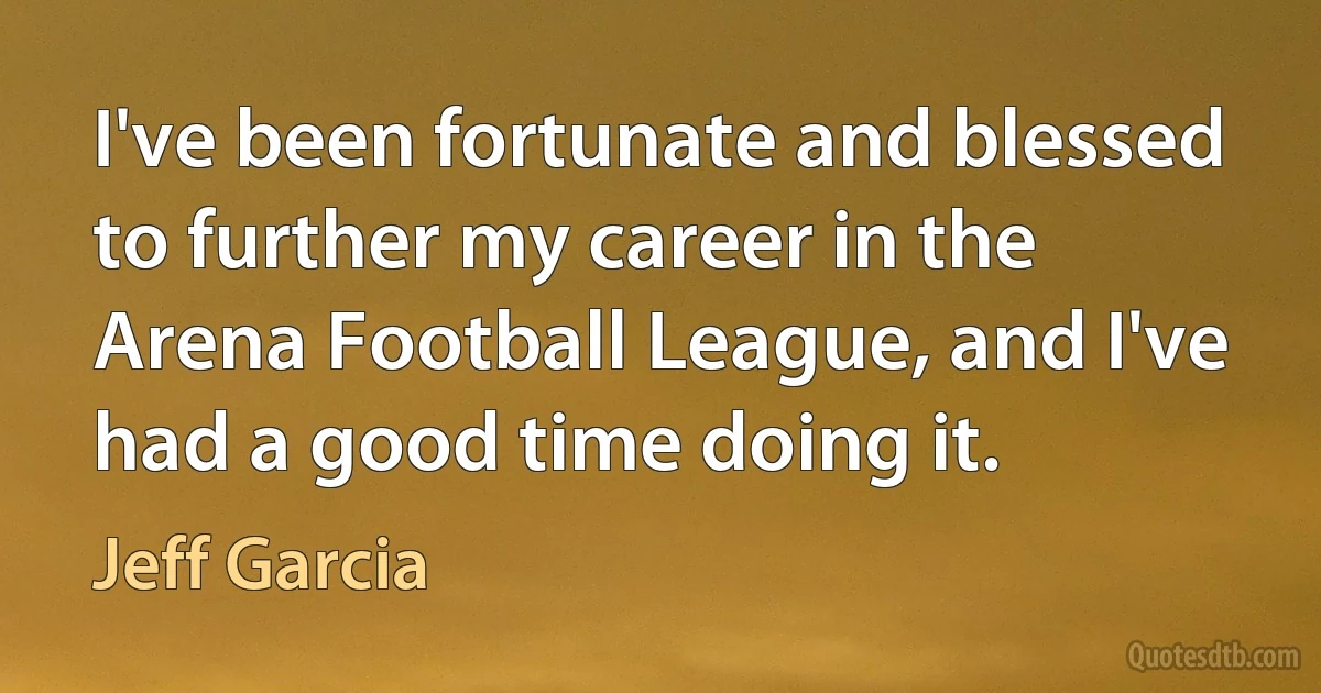 I've been fortunate and blessed to further my career in the Arena Football League, and I've had a good time doing it. (Jeff Garcia)