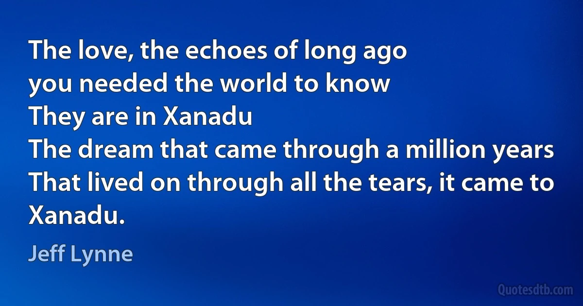 The love, the echoes of long ago
you needed the world to know
They are in Xanadu
The dream that came through a million years
That lived on through all the tears, it came to Xanadu. (Jeff Lynne)