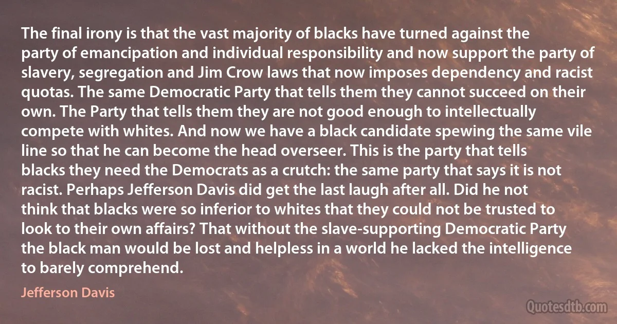 The final irony is that the vast majority of blacks have turned against the party of emancipation and individual responsibility and now support the party of slavery, segregation and Jim Crow laws that now imposes dependency and racist quotas. The same Democratic Party that tells them they cannot succeed on their own. The Party that tells them they are not good enough to intellectually compete with whites. And now we have a black candidate spewing the same vile line so that he can become the head overseer. This is the party that tells blacks they need the Democrats as a crutch: the same party that says it is not racist. Perhaps Jefferson Davis did get the last laugh after all. Did he not think that blacks were so inferior to whites that they could not be trusted to look to their own affairs? That without the slave-supporting Democratic Party the black man would be lost and helpless in a world he lacked the intelligence to barely comprehend. (Jefferson Davis)