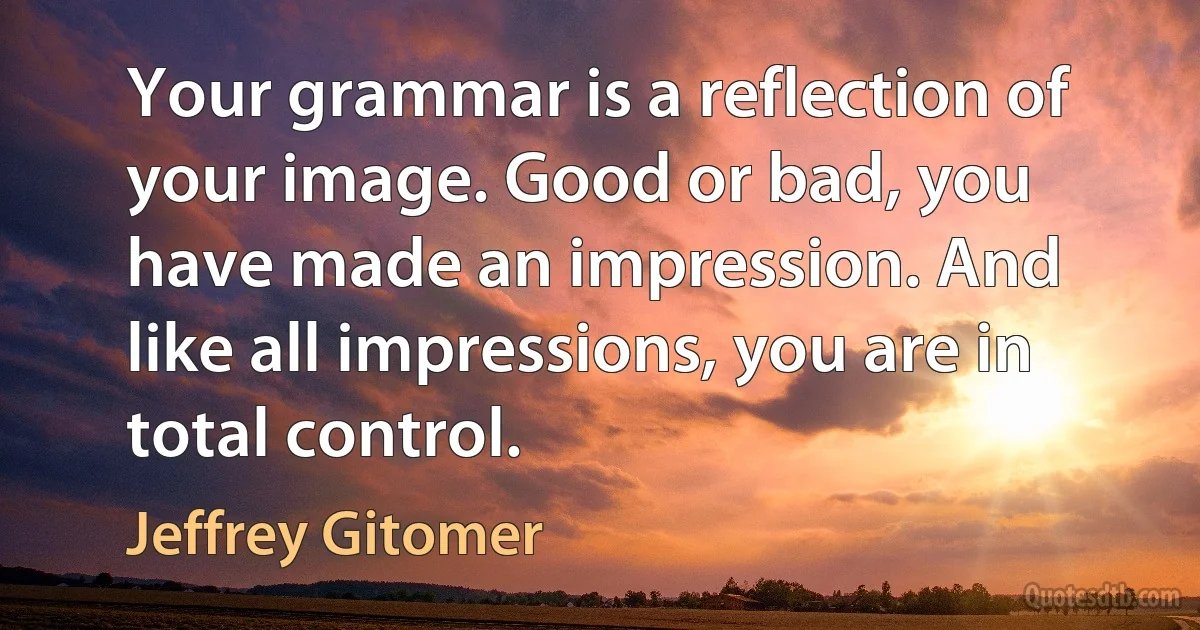 Your grammar is a reflection of your image. Good or bad, you have made an impression. And like all impressions, you are in total control. (Jeffrey Gitomer)