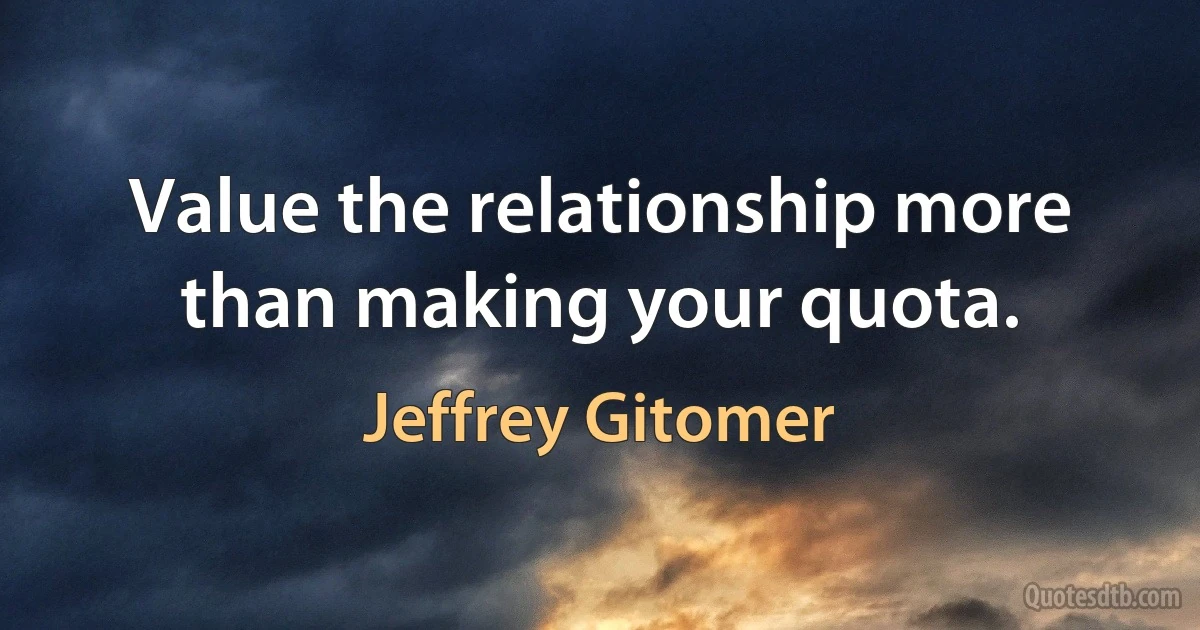 Value the relationship more than making your quota. (Jeffrey Gitomer)