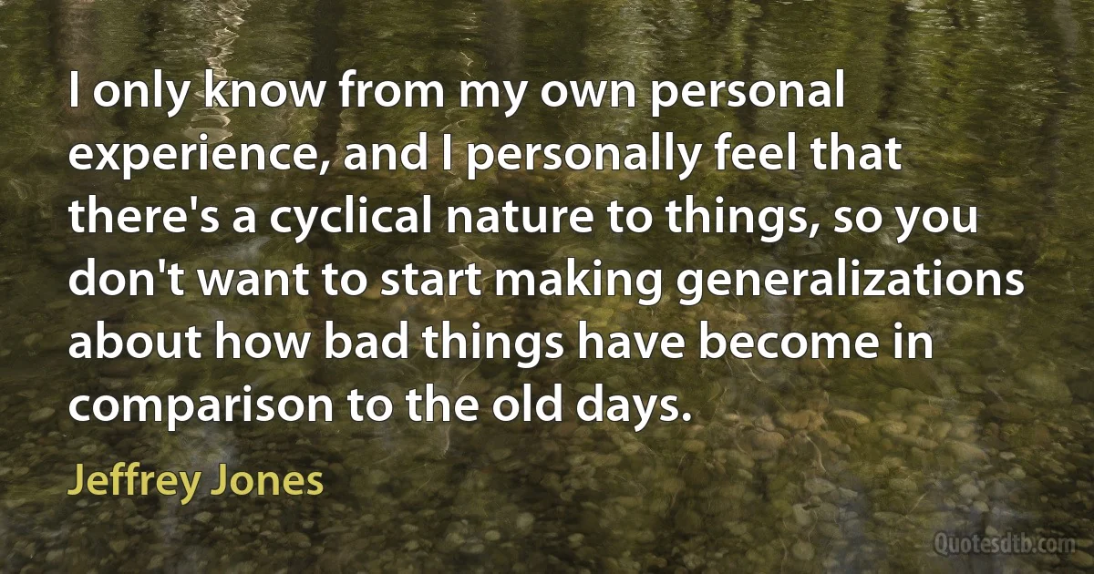 I only know from my own personal experience, and I personally feel that there's a cyclical nature to things, so you don't want to start making generalizations about how bad things have become in comparison to the old days. (Jeffrey Jones)